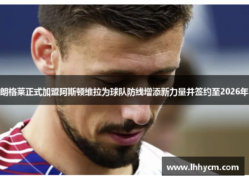 朗格莱正式加盟阿斯顿维拉为球队防线增添新力量并签约至2026年