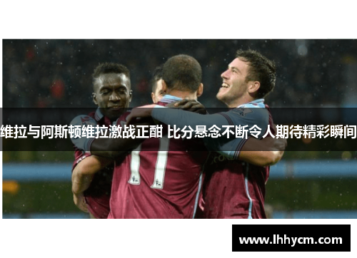 维拉与阿斯顿维拉激战正酣 比分悬念不断令人期待精彩瞬间