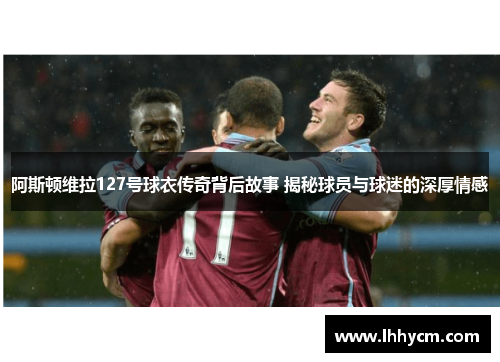 阿斯顿维拉127号球衣传奇背后故事 揭秘球员与球迷的深厚情感