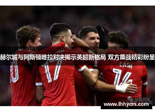 赫尔城与阿斯顿维拉对决揭示英超新格局 双方鏖战精彩纷呈