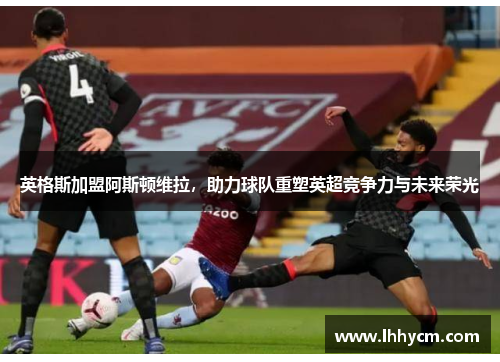 英格斯加盟阿斯顿维拉，助力球队重塑英超竞争力与未来荣光
